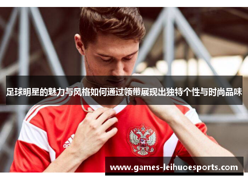 足球明星的魅力与风格如何通过领带展现出独特个性与时尚品味