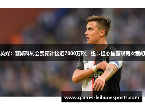 英媒：塞斯科转会费预计接近7000万欧，纽卡担心被曼联再次截胡